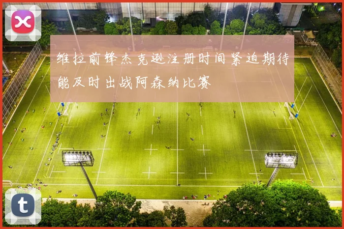 维拉前锋杰克逊注册时间紧迫期待能及时出战阿森纳比赛