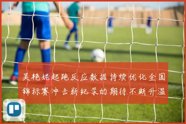 吴艳妮起跑反应数据持续优化全国锦标赛冲击新纪录的期待不断升温