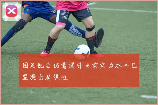国足配合仍需提升当前实力水平已显现出局限性