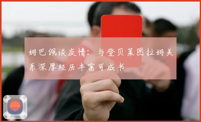 姆巴佩谈友情：与登贝莱图拉姆关系深厚经历丰富可成书