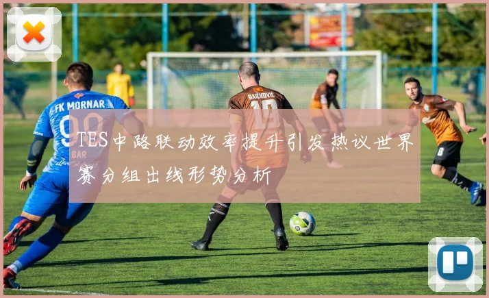 TES中路联动效率提升引发热议世界赛分组出线形势分析
